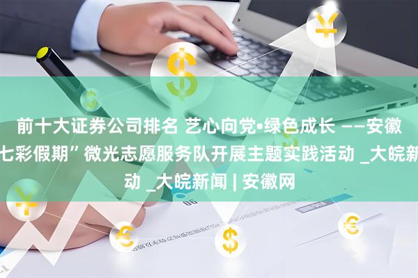前十大证券公司排名 艺心向党•绿色成长 ——安徽理工大学“七彩假期”微光志愿服务队开展主题实践活动 _大皖新闻 | 安徽网