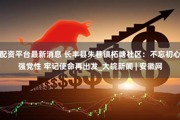 配资平台最新消息 长丰县朱巷镇柘塘社区：不忘初心强党性 牢记使命再出发_大皖新闻 | 安徽网
