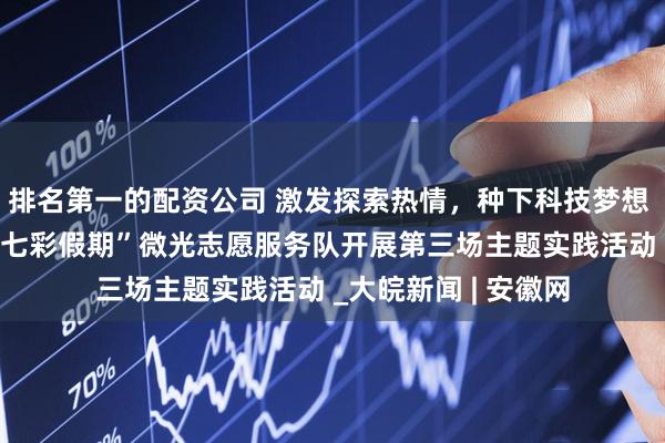 排名第一的配资公司 激发探索热情，种下科技梦想 ——安徽理工大学“七彩假期”微光志愿服务队开展第三场主题实践活动 _大皖新闻 | 安徽网