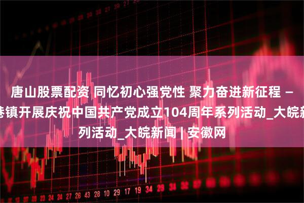 唐山股票配资 同忆初心强党性 聚力奋进新征程 ——长丰县朱巷镇开展庆祝中国共产党成立104周年系列活动_大皖新闻 | 安徽网