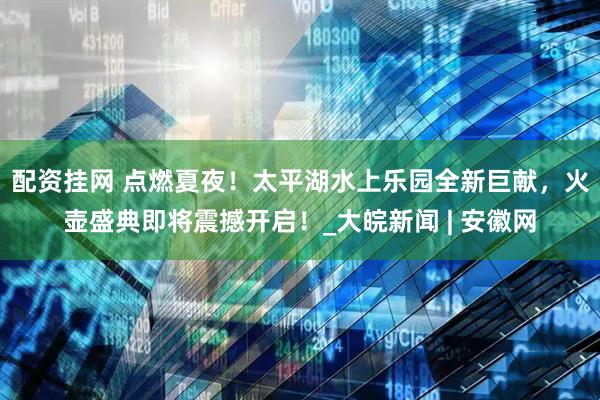 配资挂网 点燃夏夜！太平湖水上乐园全新巨献，火壶盛典即将震撼开启！_大皖新闻 | 安徽网