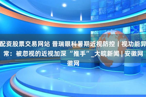 配资股票交易网站 普瑞眼科暑期近视防控丨视功能异常：被忽视的近视加深 “推手”_大皖新闻 | 安徽网