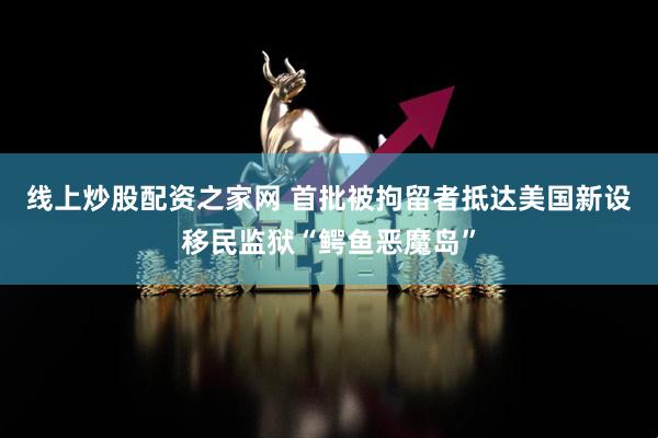 线上炒股配资之家网 首批被拘留者抵达美国新设移民监狱“鳄鱼恶魔岛”