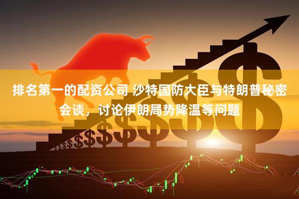 排名第一的配资公司 沙特国防大臣与特朗普秘密会谈，讨论伊朗局势降温等问题