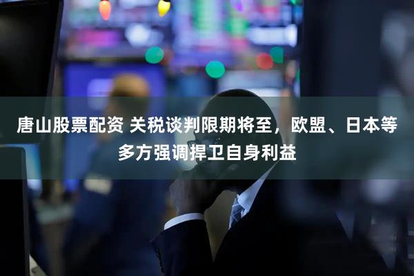 唐山股票配资 关税谈判限期将至，欧盟、日本等多方强调捍卫自身利益