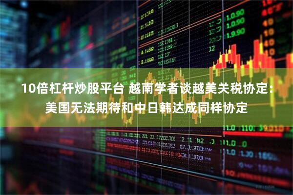 10倍杠杆炒股平台 越南学者谈越美关税协定：美国无法期待和中日韩达成同样协定