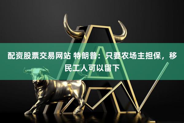 配资股票交易网站 特朗普：只要农场主担保，移民工人可以留下