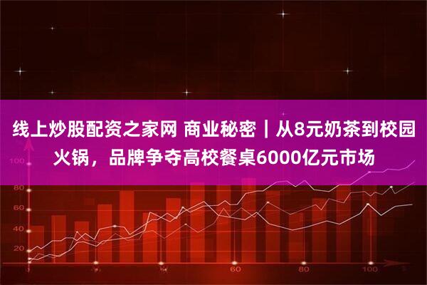 线上炒股配资之家网 商业秘密｜从8元奶茶到校园火锅，品牌争夺高校餐桌6000亿元市场