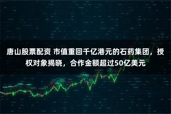 唐山股票配资 市值重回千亿港元的石药集团，授权对象揭晓，合作金额超过50亿美元