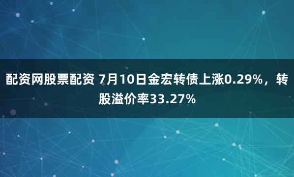 配资网股票配资 7月10日金宏转债上涨0.29%，转股溢价率33.27%