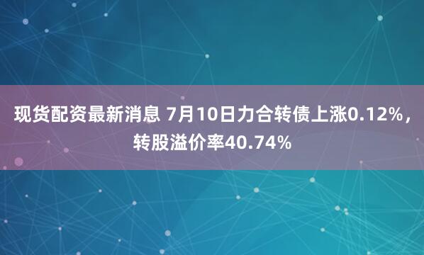 现货配资最新消息 7月10日力合转债上涨0.12%，转股溢价率40.74%