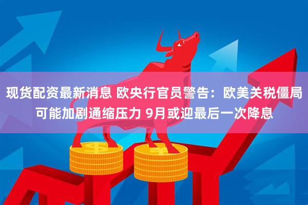 现货配资最新消息 欧央行官员警告：欧美关税僵局可能加剧通缩压力 9月或迎最后一次降息