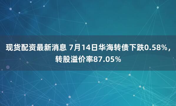 现货配资最新消息 7月14日华海转债下跌0.58%，转股溢价率87.05%