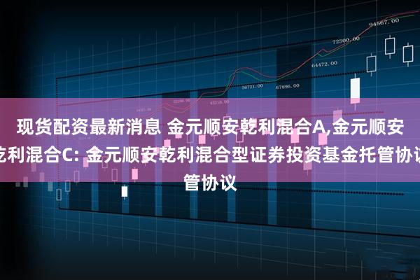 现货配资最新消息 金元顺安乾利混合A,金元顺安乾利混合C: 金元顺安乾利混合型证券投资基金托管协议