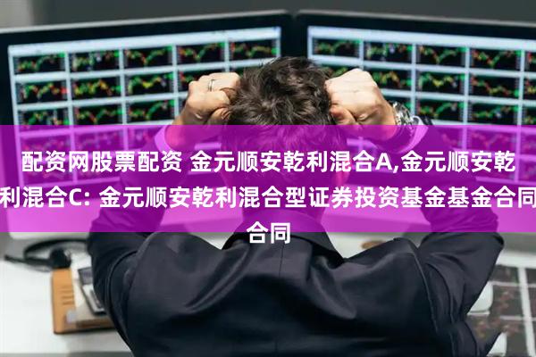 配资网股票配资 金元顺安乾利混合A,金元顺安乾利混合C: 金元顺安乾利混合型证券投资基金基金合同