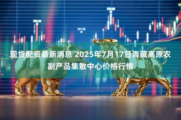 现货配资最新消息 2025年7月17日青藏高原农副产品集散中心价格行情