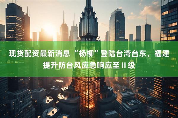 现货配资最新消息 “杨柳”登陆台湾台东，福建提升防台风应急响应至Ⅱ级