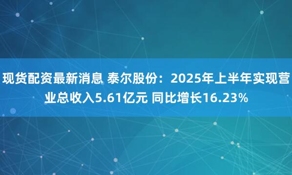 现货配资最新消息 泰尔股份：2025年上半年实现营业总收入5.61亿元 同比增长16.23%