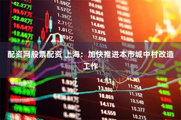配资网股票配资 上海：加快推进本市城中村改造工作