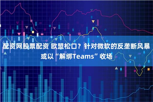配资网股票配资 欧盟松口？针对微软的反垄断风暴或以“解绑Teams”收场
