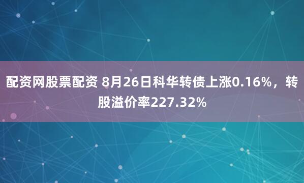 配资网股票配资 8月26日科华转债上涨0.16%，转股溢价率227.32%