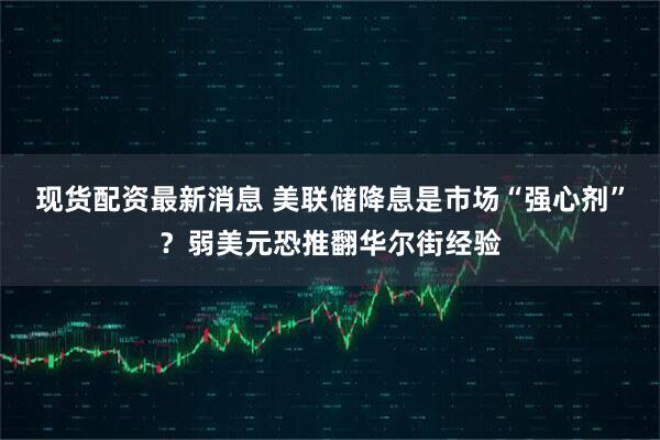 现货配资最新消息 美联储降息是市场“强心剂”？弱美元恐推翻华尔街经验