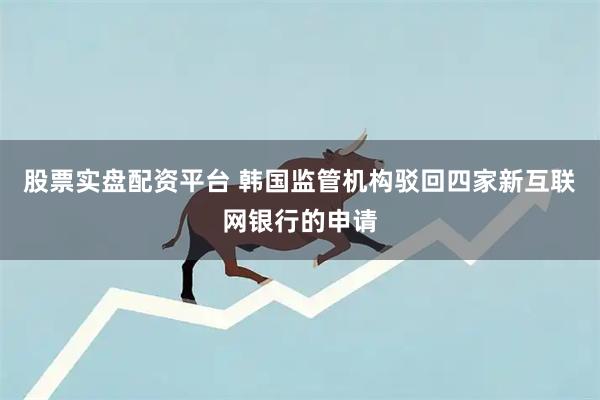 股票实盘配资平台 韩国监管机构驳回四家新互联网银行的申请