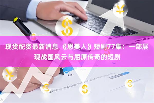 现货配资最新消息 《思美人》短剧77集：一部展现战国风云与屈原传奇的短剧