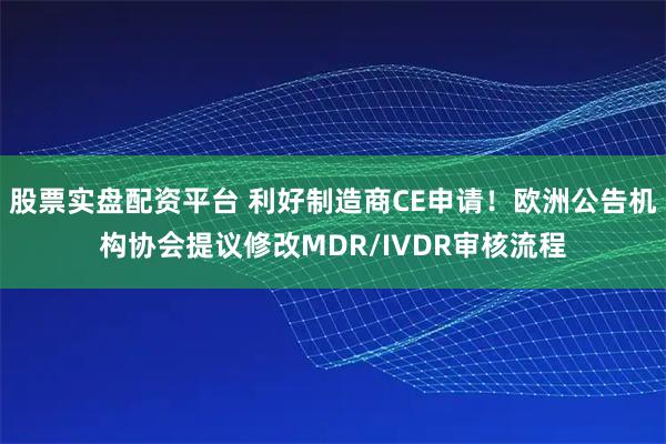 股票实盘配资平台 利好制造商CE申请！欧洲公告机构协会提议修改MDR/IVDR审核流程