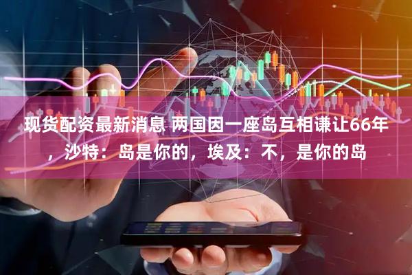 现货配资最新消息 两国因一座岛互相谦让66年,沙特:岛是你的,埃及:不,是你的岛