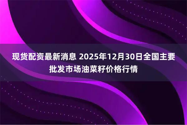 现货配资最新消息 2025年12月30日全国主要批发市场油菜籽价格行情